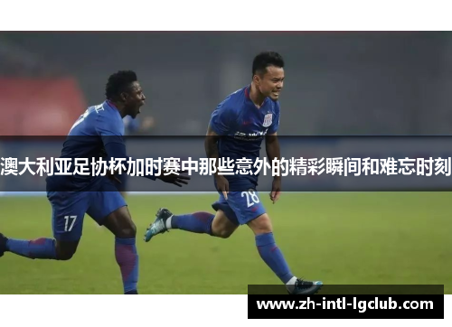 澳大利亚足协杯加时赛中那些意外的精彩瞬间和难忘时刻 澳大利亚足协杯加时赛中那些意外的精彩瞬间和难忘时刻