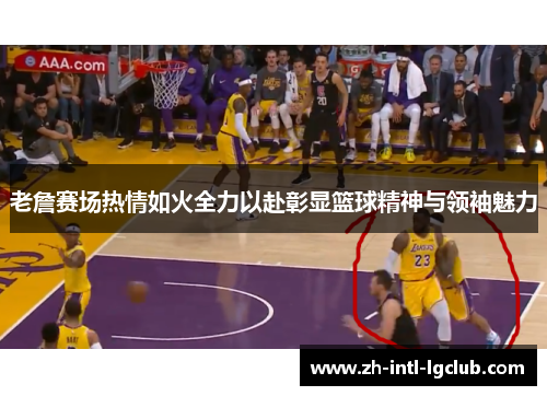 老詹赛场热情如火全力以赴彰显篮球精神与领袖魅力 老詹赛场热情如火全力以赴彰显篮球精神与领袖魅力