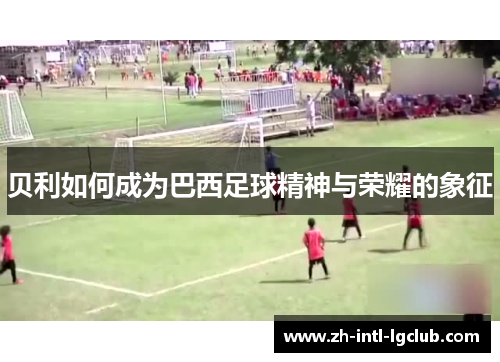 贝利如何成为巴西足球精神与荣耀的象征